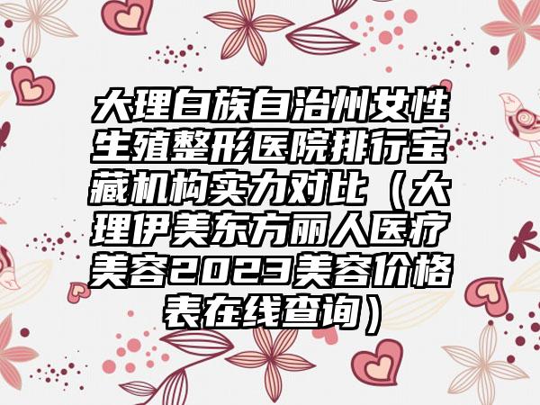 大理白族自治州女性生殖整形医院排行宝藏机构实力对比（大理伊美东方丽人医疗美容2023美容价格表在线查询）