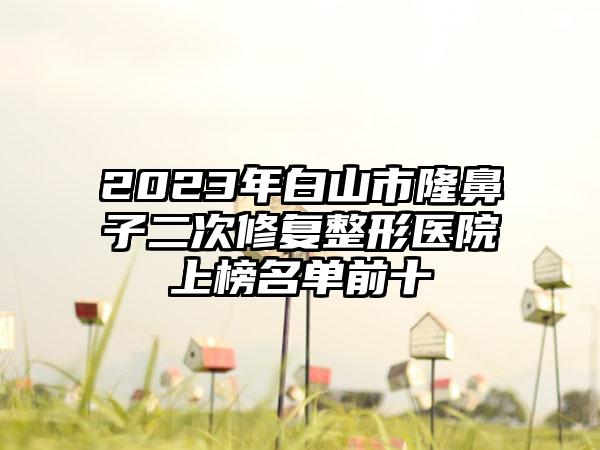 2023年白山市隆鼻子二次修复整形医院上榜名单前十