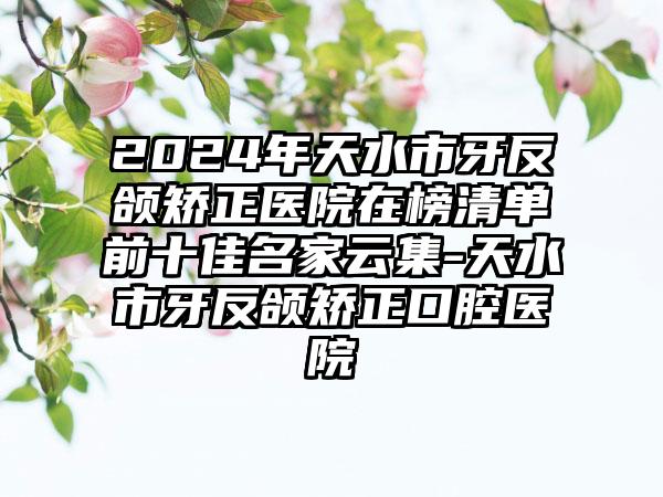 2024年天水市牙反颌矫正医院在榜清单前十佳名家云集-天水市牙反颌矫正口腔医院