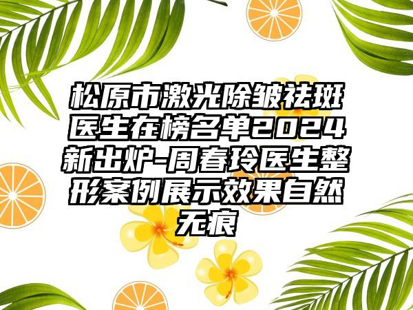 松原市激光除皱祛斑医生在榜名单2024新出炉-周春玲医生整形案例展示效果自然无痕