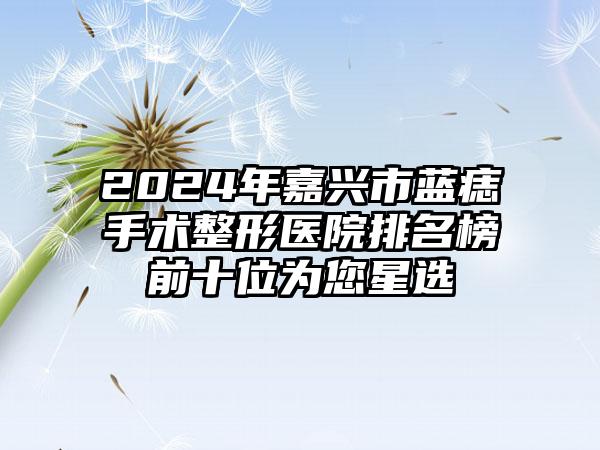 2024年嘉兴市蓝痣手术整形医院排名榜前十位为您星选