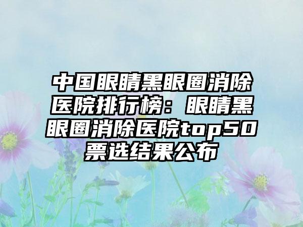 中国眼睛黑眼圈消除医院排行榜：眼睛黑眼圈消除医院top50票选结果公布