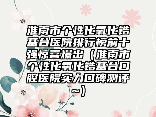 淮南市个性化氧化锆基台医院排行榜前十强惊喜爆出（淮南市个性化氧化锆基台口腔医院实力口碑测评~）