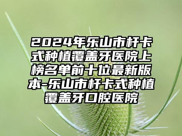 2024年乐山市杆卡式种植覆盖牙医院上榜名单前十位最新版本-乐山市杆卡式种植覆盖牙口腔医院