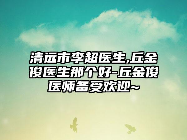 清远市李超医生,丘金俊医生那个好-丘金俊医师备受欢迎~