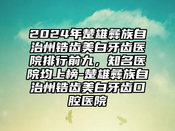 2024年楚雄彝族自治州锆齿美白牙齿医院排行前九，知名医院均上榜-楚雄彝族自治州锆齿美白牙齿口腔医院