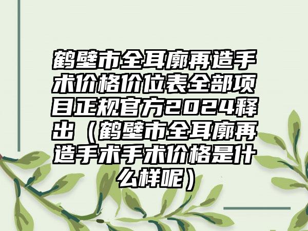 鹤壁市全耳廓再造手术价格价位表全部项目正规官方2024释出（鹤壁市全耳廓再造手术手术价格是什么样呢）