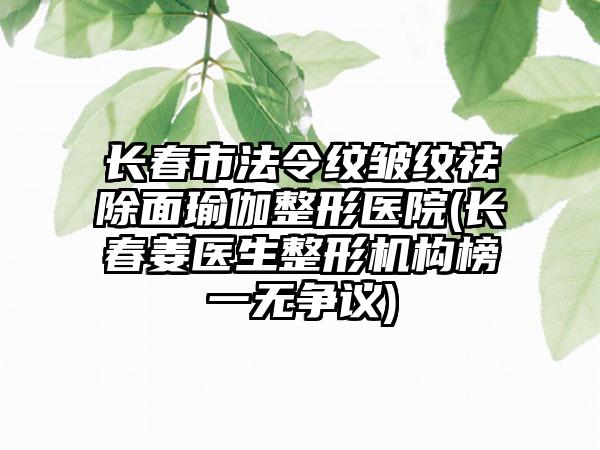 长春市法令纹皱纹祛除面瑜伽整形医院(长春姜医生整形机构榜一无争议)