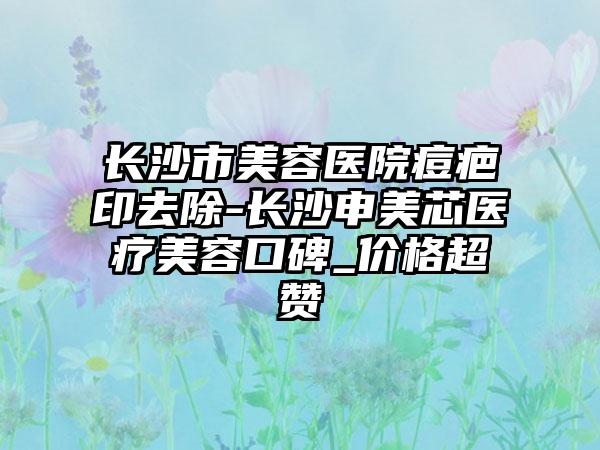 长沙市美容医院痘疤印去除-长沙申美芯医疗美容口碑_价格超赞