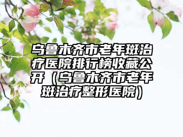 乌鲁木齐市老年斑治疗医院排行榜收藏公开（乌鲁木齐市老年斑治疗整形医院）