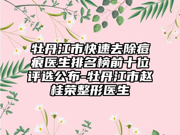 牡丹江市快速去除痘痕医生排名榜前十位评选公布-牡丹江市赵桂荣整形医生