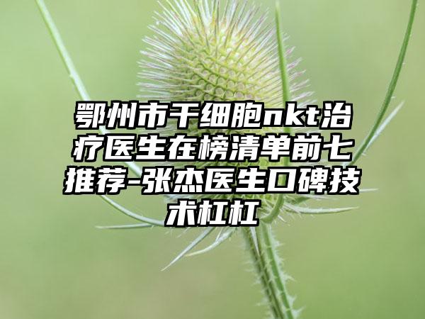 鄂州市干细胞nkt治疗医生在榜清单前七推荐-张杰医生口碑技术杠杠