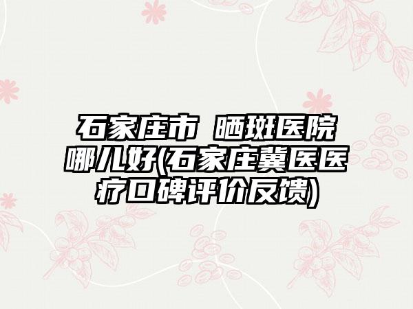 石家庄市袪晒斑医院哪儿好(石家庄冀医医疗口碑评价反馈)