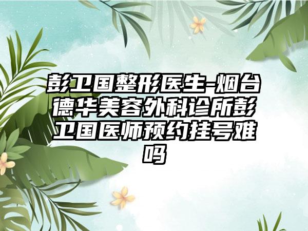 彭卫国整形医生-烟台德华美容外科诊所彭卫国医师预约挂号难吗