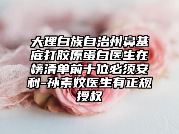 大理白族自治州鼻基底打胶原蛋白医生在榜清单前十位必须安利-孙素姣医生有正规授权