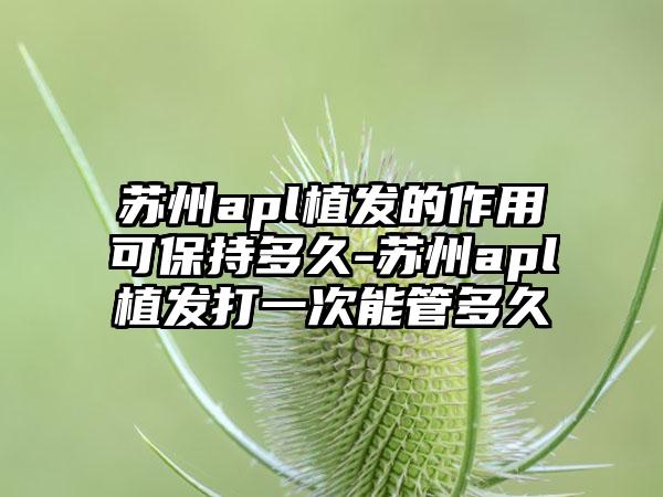 苏州apl植发的作用可保持多久-苏州apl植发打一次能管多久