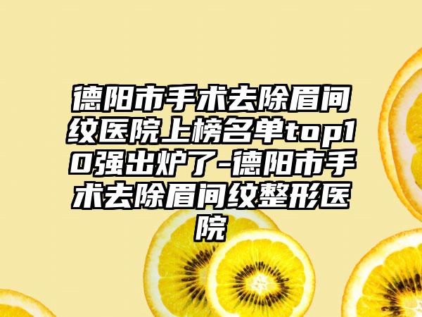 德阳市手术去除眉间纹医院上榜名单top10强出炉了-德阳市手术去除眉间纹整形医院