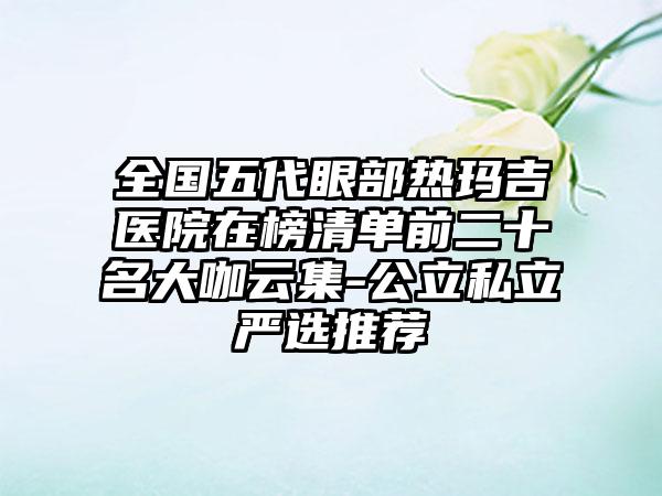 全国五代眼部热玛吉医院在榜清单前二十名大咖云集-公立私立严选推荐