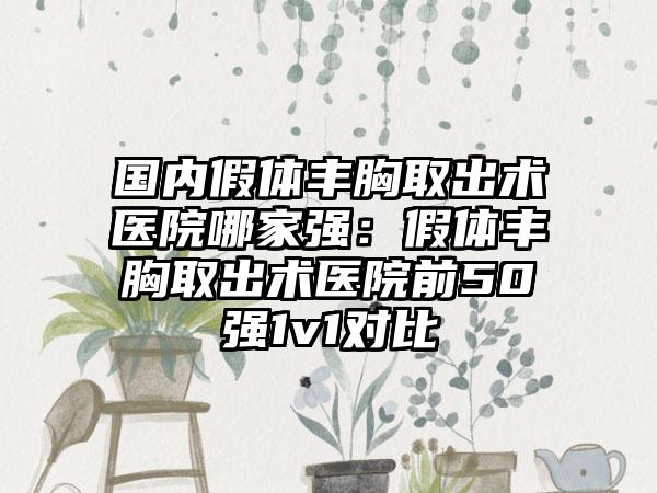 国内假体丰胸取出术医院哪家强：假体丰胸取出术医院前50强1v1对比