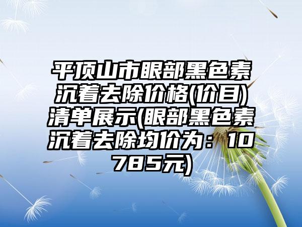 平顶山市眼部黑色素沉着去除价格(价目)清单展示(眼部黑色素沉着去除均价为：10785元)