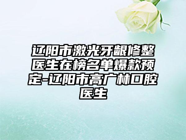 辽阳市激光牙龈修整医生在榜名单爆款预定-辽阳市高广林口腔医生