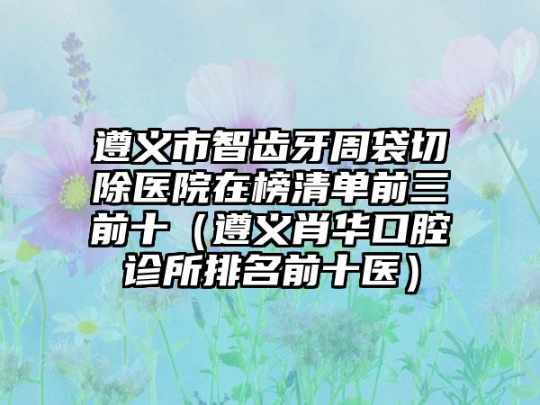 遵义市智齿牙周袋切除医院在榜清单前三前十（遵义肖华口腔诊所排名前十医）