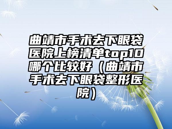 曲靖市手术去下眼袋医院上榜清单top10哪个比较好（曲靖市手术去下眼袋整形医院）