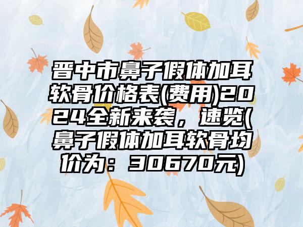 晋中市鼻子假体加耳软骨价格表(费用)2024全新来袭，速览(鼻子假体加耳软骨均价为：30670元)