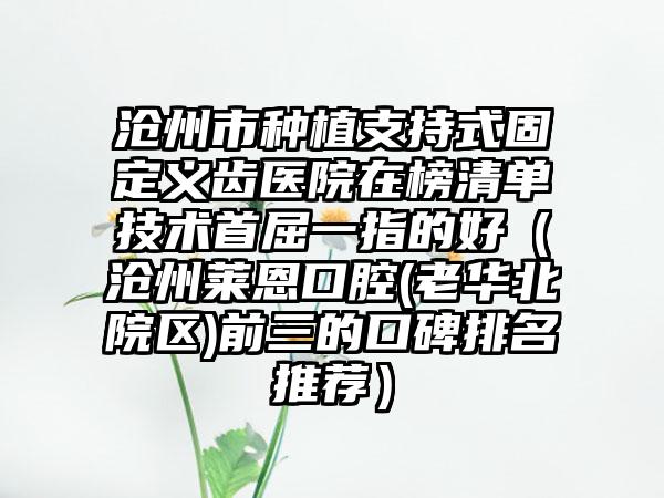 沧州市种植支持式固定义齿医院在榜清单技术首屈一指的好（沧州莱恩口腔(老华北院区)前三的口碑排名推荐）