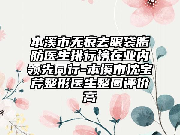 本溪市无痕去眼袋脂肪医生排行榜在业内领先同行-本溪市沈宝芹整形医生整圈评价高