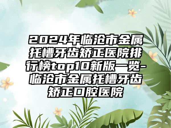 2024年临沧市金属托槽牙齿矫正医院排行榜top10新版一览-临沧市金属托槽牙齿矫正口腔医院