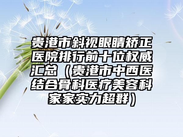 贵港市斜视眼睛矫正医院排行前十位权威汇总（贵港市中西医结合骨科医疗美容科家家实力超群）