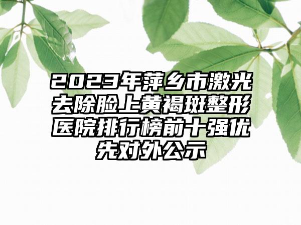 2023年萍乡市激光去除脸上黄褐斑整形医院排行榜前十强优先对外公示