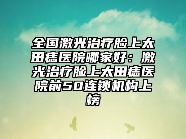 全国激光治疗脸上太田痣医院哪家好：激光治疗脸上太田痣医院前50连锁机构上榜