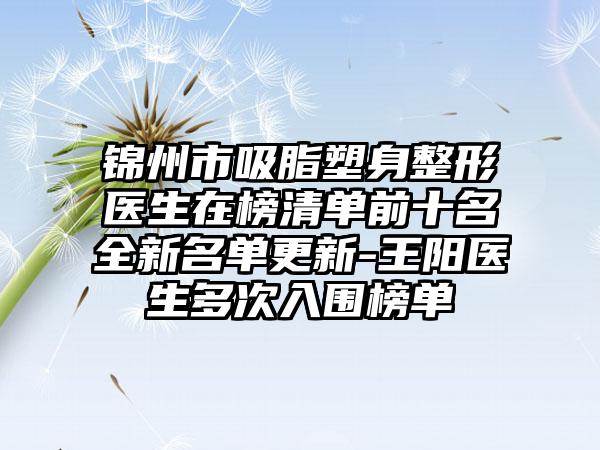 锦州市吸脂塑身整形医生在榜清单前十名全新名单更新-王阳医生多次入围榜单