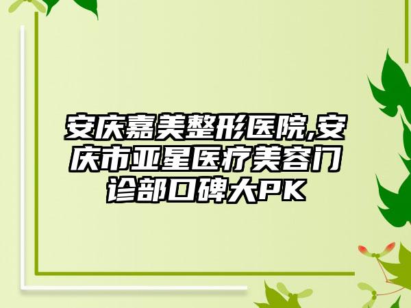 安庆嘉美整形医院,安庆市亚星医疗美容门诊部口碑大PK