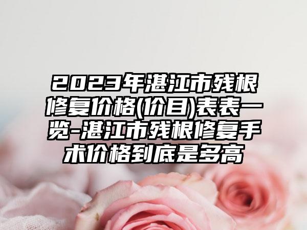 2023年湛江市残根修复价格(价目)表表一览-湛江市残根修复手术价格到底是多高