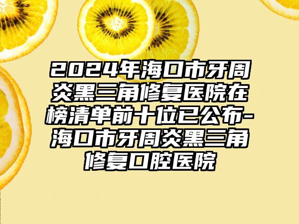 2024年海口市牙周炎黑三角修复医院在榜清单前十位已公布-海口市牙周炎黑三角修复口腔医院