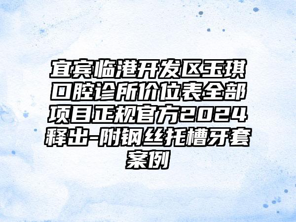 宜宾临港开发区玉琪口腔诊所价位表全部项目正规官方2024释出-附钢丝托槽牙套案例