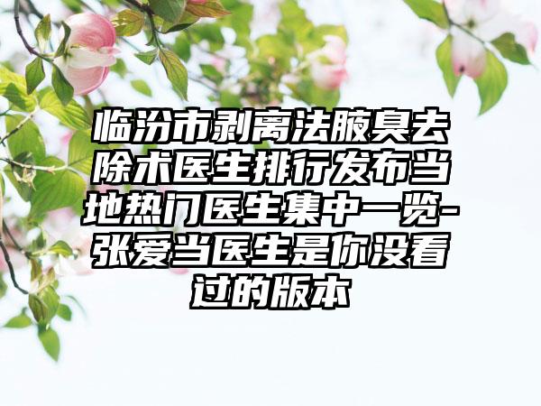 临汾市剥离法腋臭去除术医生排行发布当地热门医生集中一览-张爱当医生是你没看过的版本