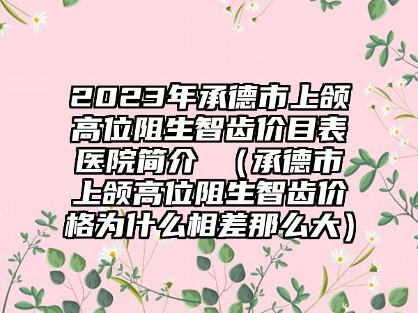 2023年承德市上颌高位阻生智齿价目表医院简介 （承德市上颌高位阻生智齿价格为什么相差那么大）