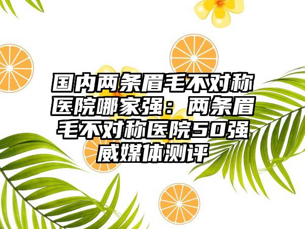 国内两条眉毛不对称医院哪家强：两条眉毛不对称医院50强威媒体测评