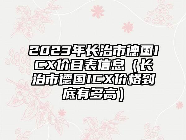 2023年长治市德国ICX价目表信息（长治市德国ICX价格到底有多高）