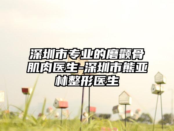 深圳市专业的磨颧骨肌肉医生-深圳市熊亚林整形医生