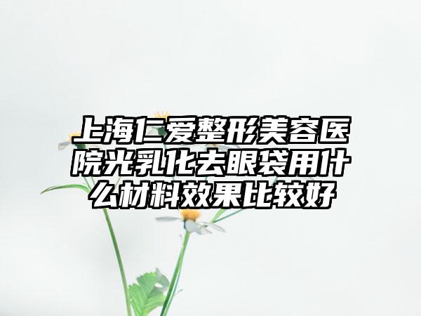 上海仁爱整形美容医院光乳化去眼袋用什么材料效果比较好