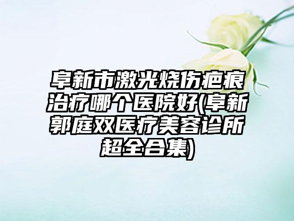 阜新市激光烧伤疤痕治疗哪个医院好(阜新郭庭双医疗美容诊所超全合集)