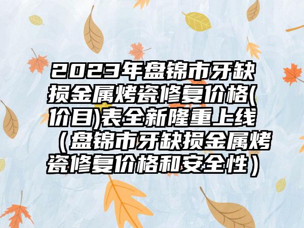 2023年盘锦市牙缺损金属烤瓷修复价格(价目)表全新隆重上线（盘锦市牙缺损金属烤瓷修复价格和安全性）