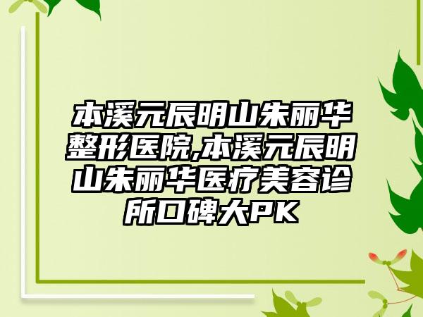 本溪元辰明山朱丽华整形医院,本溪元辰明山朱丽华医疗美容诊所口碑大PK