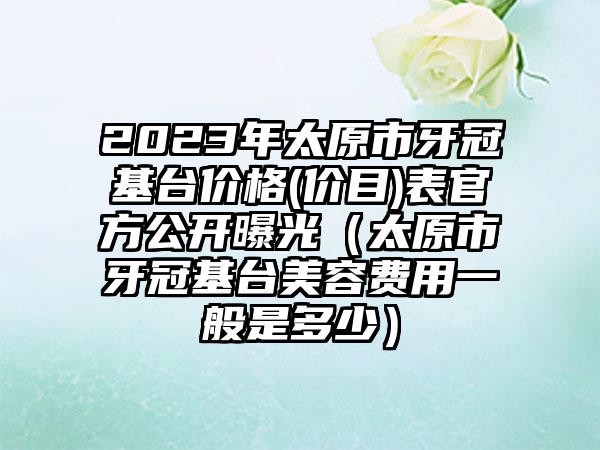 2023年太原市牙冠基台价格(价目)表官方公开曝光（太原市牙冠基台美容费用一般是多少）