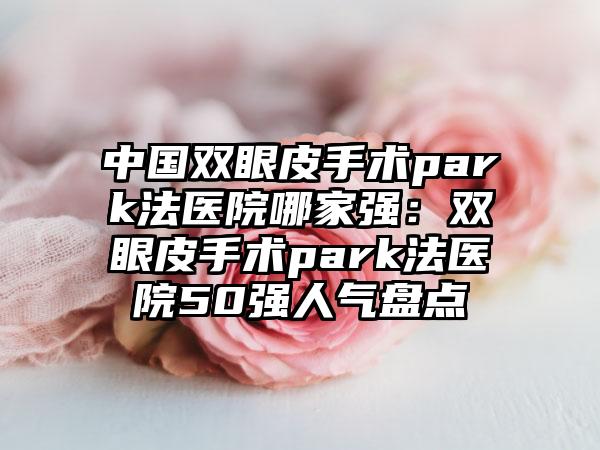 中国双眼皮手术park法医院哪家强：双眼皮手术park法医院50强人气盘点